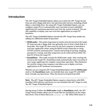 Introduction
5-3
Introduction
The xPC Target Embedded Option allows you to boot the xPC Target kernel
from not only a floppy disk drive, but also from other devices, including a flash
disk or a hard disk drive. By using xPC Target Embedded Option, you can
configure target PCs to automatically start execution of your embedded
application for continuous operation each time the system is booted. You use
this capability to deploy your own real-time applications on target PC
hardware.
The xPC Target Embedded Option extends the xPC Target base product by
adding two additional modes of operation:
• DOSLoader - This mode of operation is used to start the kernel on the target
PC from not only a floppy disk, but optionally start it from a flash disk or a
hard disk. The target PC then waits for the host computer to download a
real-time application either using the RS232 serial connection or using
TCP/IP network communication. Control and setting of starting, stopping,
parameters, tracing, and other properties can be achieved from either the
host PC of from the target PC.
• StandAlone - This mode extends the DOSLoader mode. After starting the
kernel on the target PC, StandAlone mode automatically starts execution of
your target application for complete stand-alone operation. This eliminates
the need for using a host computer and allows you to deploy real-time
applications on PC hardware environments.
Whether you are using the xPC Target Embedded Option with the DOSLoader
mode or the StandAlone mode, you initially boot your target PC with DOS
from virtually any boot device. Then the kernel is invoked from DOS.
Note The xPC Target Embedded Option requires a boot device with DOS
installed. DOS software and license are not included with xPC Target or with
the xPC Target Embedded Option.
During setup of either the DOSLoader mode or StandAlone mode, the xPC
Target Setup window allows you to create files for installation on the target
boot device. One of these files is an autoexec.bat file. When DOS starts, it
 