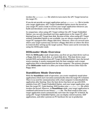 5 xPC Target Embedded Option
5-4
invokes the autoexec.bat file which in turn starts the xPC Target kernel on
the target PC.
If you do not provide an target application and an autoexec.bat file to invoke
your target application, xPC Target Embedded Option starts the kernel on
your target PC and is ready to receive your target application whenever you
build and download a new one from the host computer.
In comparison, when using xPC Target without the xPC Target Embedded
Option, you can only download real-time applications to the target PC after
booting from an xPC Target boot disk. Because of this, when using xPC Target
without Embedded Option is not available, you are always required to use a
target PC equipped with a floppy disk drive. However, there are several cases
where your target system may not have a floppy disk drive or where the drive
is removed after setting up the target system. These cases can be overcome by
using the DOSLoader mode.
DOSLoader Mode Overview
With the DOSLoader mode of operation, you first set up a boot device such as
a floppy disk drive, flash disk, or a hard disk drive. This boot device must
include DOS and modules from xPC Target Embedded Option. Once the kernel
starts running, it awaits commands from the host computer and a target
application that is downloaded from the host computer. The primary purpose
of the DOSLoader mode is to allow you to boot from devices other than the
floppy drive.
StandAlone Mode Overview
With the StandAlone mode of operation, you create completely stand-alone
applications which start execution automatically when the target PC is booted.
There is no need for communication with a host computer to downloaded the
application after booting. Once the boot device has been set up with DOS,
modules from xPC Target Embedded Option, and your target application, you
boot the target PC. Upon booting, DOS invokes your autoexec.bat file which
invokes the kernel. However, in StandAlone mode, your target application is
combined with kernel in one binary *.rtb file. The final result is that your
target application starts automatically each time the target PC is booted. By
using xPC Target Embedded Option, you can deploy control systems, DSP
applications, and other systems on PC hardware for use in production
 