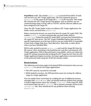 5 xPC Target Embedded Option
5-6
StandAlone mode. The module xpcboot.com is executed from DOS. It loads
and executes any xPC Target application. The first argument given to
xpcboot.com is the name of the image file (*.rtb) to be executed. This image
file contains the xPC Target kernel and options, such as whether you are
communicating using a serial cable or TCP/IP, and the ethernet address you
have assigned to the target PC.
Since the xPC Target loader is just an ordinary xPC Target application, the
loader can be executed from xpcboot.com.
Before starting the kernel, you must first boot the target PC under DOS. The
module xpcboot.com is then automatically executed under DOS by
autoexec.bat. To boot the target PC under DOS, you must first install DOS on
the target PC boot device. The xPC Target Embedded Option does not have
specific requirements as to the type of device you use to boot DOS. It is possible
to boot from a floppy disk drive, hard disk drive, flash disk, or other device
where you have installed DOS.
DOS is only needed to execute xpcboot.com and read the image file from the
file system. After switching to the loaded kernel, and then executing the xPC
Target application, DOS is discarded and is unavailable, unless you reboot the
target PC without automatically invoking the xPC Target kernel. Once the xPC
Target application begins execution, the target application is executed entirely
in the protected mode using the 32-bit flat memory model.
Restrictions
The following restrictions apply to the booted DOS environment when you use
xpcboot.com to execute the target applications:
• The CPU must be executed in real mode
• While loaded in memory, the DOS partition must not overlap the address
range of a target application
You can satisfy these restrictions by avoiding the use of additional memory
managers like emm386 or qemm. Also, you should avoid any utilities that attempt
to load in high memory space (for example, himem.sys). If the target PC DOS
environment does not use a config.sys file or memory manager entries in the
autoexec.bat file, there should not be any problems when running
xpcboot.com.
 