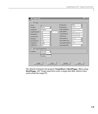 Updating the xPC Target Environment
5-9
The default setting for the property TargetBoot is BootFloppy. When using
BootFloppy, xPC Target must first create a target boot disk, which is then
used to boot the target PC.
 