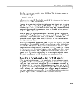 DOS Loader Target Applications
5-13
The file autoexec.bat is copied to the DOS disk. This file should contain at
least the following line:
xpcboot xxx.rtb
where xxx.rtb is the file described in table 11-1. We recommend that you view
this autoexec.bat file to confirm this.
Now the target boot disk can be removed from the host and put into the target
PC disk drive. By rebooting the target PC, DOS is booted from the target boot
disk and the autoexec.bat file with the result in the xPC Target loader being
automatically executed. From this point onwards, the CPU runs in protected
mode and DOS is discarded.
You can repeat this procedure as necessary. There are no restrictions on the
number of xPC Target boot floppies that you can create. However, xPC Target
and the xPC Target Embedded Option do not include DOS licenses. It is
assumed that you will purchase valid DOS licenses for your target PCs from
the supplier of your choice.
If the xpcboot command is not placed in the autoexec.bat, xpcboot.com is not
executed when the target PC is booted. Instead, the target will be finished once
it has booted DOS. You can then use the DOS environment to create a DOS
partition on a hard disk, format it, and transfer xpcboot.com and xxx.rtb onto
it. The autoexec.bat file can then be placed on the hard disk and edited so that
it automatically boots the xPC Target loader the next time the target PC is
booted. After this step the floppy disk drive can be removed from the system.
The same procedure works with flash disks and other boot devices.
Creating a Target Application for DOS Loader
After having booted the target PC as described in the proceeding section, the
target PC is ready to receive xPC Target applications from the host computer.
Only now, these applications are received by the DOSLoader component of
xPC Target. In every aspect, the DOSLoader mode will allow your target PC
to operate just as it normally would when running the xPC Target after booting
from a standard xPC Target boot disk. When you click Build for your model,
the target application is downloaded to the target PC using the communication
protocol as you specified earlier in the xPC Target Setup window.
 