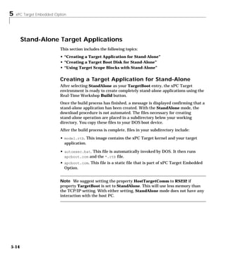 5 xPC Target Embedded Option
5-14
Stand-Alone Target Applications
This section includes the following topics:
• “Creating a Target Application for Stand-Alone”
• “Creating a Target Boot Disk for Stand-Alone”
• “Using Target Scope Blocks with Stand-Alone”
Creating a Target Application for Stand-Alone
After selecting StandAlone as your TargetBoot entry, the xPC Target
environment is ready to create completely stand-alone applications using the
Real-Time Workshop Build button.
Once the build process has finished, a message is displayed confirming that a
stand-alone application has been created. With the StandAlone mode, the
download procedure is not automated. The files necessary for creating
stand-alone operation are placed in a subdirectory below your working
directory. You copy these files to your DOS boot device.
After the build process is complete, files in your subdirectory include:
• model.rtb. This image contains the xPC Target kernel and your target
application.
• autoexec.bat. This file is automatically invoked by DOS. It then runs
xpcboot.com and the *.rtb file.
• xpcboot.com. This file is a static file that is part of xPC Target Embedded
Option.
Note We suggest setting the property HostTargetComm to RS232 if
property TargetBoot is set to StandAlone. This will use less memory than
the TCP/IP setting. With either setting, StandAlone mode does not have any
interaction with the host PC.
 