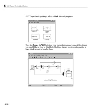 5 xPC Target Embedded Option
5-16
xPC Target (basic package) offers a block for such purposes.
Copy the Scope (xPC) block into your block diagram and connect the signals
you would like to view to this block. Multiple signals can be used provided a
Mux block is used to bundle them.
 