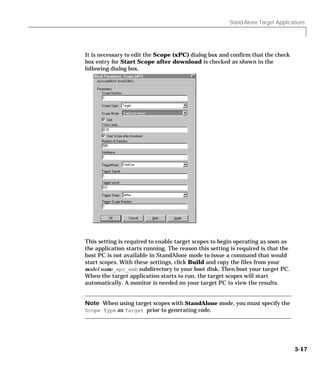 Stand-Alone Target Applications
5-17
It is necessary to edit the Scope (xPC) dialog box and confirm that the check
box entry for Start Scope after download is checked as shown in the
following dialog box.
This setting is required to enable target scopes to begin operating as soon as
the application starts running. The reason this setting is required is that the
host PC is not available in StandAlone mode to issue a command that would
start scopes. With these settings, click Build and copy the files from your
modelname_xpc_emb subdirectory to your boot disk. Then boot your target PC.
When the target application starts to run, the target scopes will start
automatically. A monitor is needed on your target PC to view the results.
Note When using target scopes with StandAlone mode, you must specify the
Scope Type as Target prior to generating code.
 
