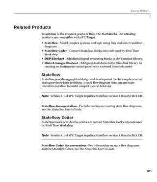 Related Products
xv
Related Products
In addition to the required products from The MathWorks, the following
products are compatible with xPC Target:
• Stateflow - Model complex systems and logic using flow and state transition
diagrams.
• Stateflow Coder - Convert Stateflow blocks into code used by Real-Time
Workshop
• DSP Blockset - Add digital signal processing blocks to the Simulink library.
• Dials & Gauges Blockset - Add graphical blocks to the Simulink library for
creating an instrument control panel with a second Simulink model
Stateflow
Stateflow provides a graphical design and development tool for complex control
and supervisory logic problems. It uses flow diagram notation and state
transition notation to model complex system behavior.
Note Version 1.1 of xPC Target requires Stateflow version 4.0 on the R12 CD.
Stateflow documentation - For information on creating state flow diagrams,
see the Stateflow User’s Guide.
Stateflow Coder
Stateflow Coder provides the utilities to convert Stateflow blocks into code used
by Real-Time Workshop.
Note Version 1.1 of xPC Target requires Stateflow version 4.0 on the R12 CD.
Stateflow Coder documentation - For information on state flow diagrams
and the Stateflow Coder, see the Stateflow User’s Guide.
 