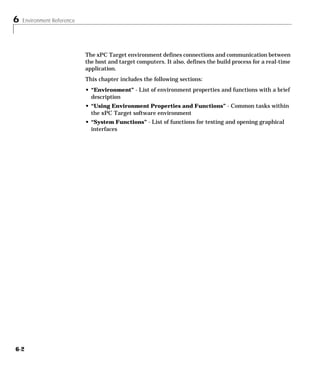 6 Environment Reference
6-2
The xPC Target environment defines connections and communication between
the host and target computers. It also, defines the build process for a real-time
application.
This chapter includes the following sections:
• “Environment” - List of environment properties and functions with a brief
description
• “Using Environment Properties and Functions” - Common tasks within
the xPC Target software environment
• “System Functions” - List of functions for testing and opening graphical
interfaces
 