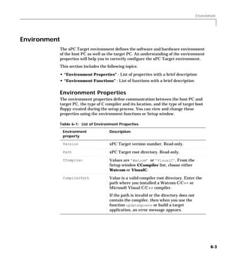Environment
6-3
Environment
The xPC Target environment defines the software and hardware environment
of the host PC as well as the target PC. An understanding of the environment
properties will help you to correctly configure the xPC Target environment.
This section includes the following topics:
• “Environment Properties” - List of properties with a brief description
• “Environment Functions” - List of functions with a brief description
Environment Properties
The environment properties define communication between the host PC and
target PC, the type of C compiler and its location, and the type of target boot
floppy created during the setup process. You can view and change these
properties using the environment functions or Setup window.
Table 6-1: List of Environment Properties
Environment
property
Description
Version xPC Target version number. Read-only.
Path xPC Target root directory. Read-only.
CCompiler Values are ’Watcom’ or ’VisualC’. From the
Setup window CCompiler list, choose either
Watcom or VisualC.
CompilerPath Value is a valid compiler root directory. Enter the
path where you installed a Watcom C/C++ or
Microsoft Visual C/C++ compiler.
If the path is invalid or the directory does not
contain the compiler, then when you use the
function updatexpcenv or build a target
application, an error message appears.
 
