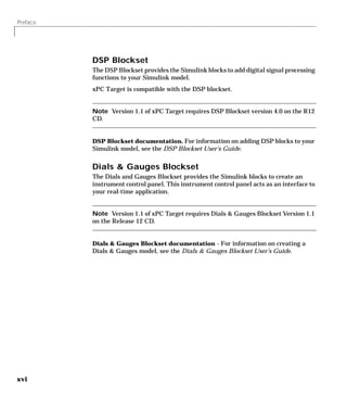 Preface
xvi
DSP Blockset
The DSP Blockset provides the Simulink blocks to add digital signal processing
functions to your Simulink model.
xPC Target is compatible with the DSP blockset.
Note Version 1.1 of xPC Target requires DSP Blockset version 4.0 on the R12
CD.
DSP Blockset documentation. For information on adding DSP blocks to your
Simulink model, see the DSP Blockset User’s Guide.
Dials & Gauges Blockset
The Dials and Gauges Blockset provides the Simulink blocks to create an
instrument control panel. This instrument control panel acts as an interface to
your real-time application.
Note Version 1.1 of xPC Target requires Dials & Gauges Blockset Version 1.1
on the Release 12 CD.
Dials & Gauges Blockset documentation - For information on creating a
Dials & Gauges model, see the Dials & Gauges Blockset User’s Guide.
 