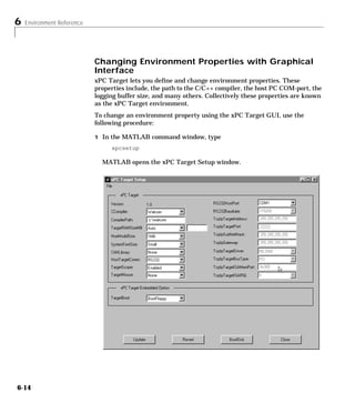 6 Environment Reference
6-14
Changing Environment Properties with Graphical
Interface
xPC Target lets you define and change environment properties. These
properties include, the path to the C/C++ compiler, the host PC COM-port, the
logging buffer size, and many others. Collectively these properties are known
as the xPC Target environment.
To change an environment property using the xPC Target GUI, use the
following procedure:
1 In the MATLAB command window, type
xpcsetup
MATLAB opens the xPC Target Setup window.
 