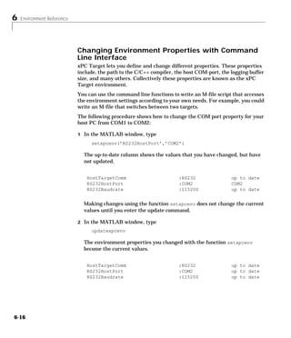 6 Environment Reference
6-16
Changing Environment Properties with Command
Line Interface
xPC Target lets you define and change different properties. These properties
include, the path to the C/C++ compiler, the host COM-port, the logging buffer
size, and many others. Collectively these properties are known as the xPC
Target environment.
You can use the command line functions to write an M-file script that accesses
the environment settings according to your own needs. For example, you could
write an M-file that switches between two targets.
The following procedure shows how to change the COM port property for your
host PC from COM1 to COM2:
1 In the MATLAB window, type
setxpcenv(’RS232HostPort’,’COM2’)
The up-to-date column shows the values that you have changed, but have
not updated.
Making changes using the function setxpcenv does not change the current
values until you enter the update command.
2 In the MATLAB window, type
updatexpcenv
The environment properties you changed with the function setxpcenv
become the current values.
HostTargetComm
RS232HostPort
RS232Baudrate
:RS232
:COM2
:115200
up to date
COM2
up to date
HostTargetComm
RS232HostPort
RS232Baudrate
:RS232
:COM2
:115200
up to date
up to date
up to date
 