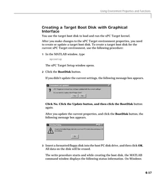 Using Environment Properties and Functions
6-17
Creating a Target Boot Disk with Graphical
Interface
You use the target boot disk to load and run the xPC Target kernel.
After you make changes to the xPC Target environment properties, you need
to create or update a target boot disk. To create a target boot disk for the
current xPC Target environment, use the following procedure:
1 In the MATLAB window, type
xpcsetup
The xPC Target Setup window opens.
2 Click the BootDisk button.
If you didn’t update the current settings, the following message box appears.
Click No. Click the Update button, and then click the BootDisk button
again.
After you update the current properties, and click the BootDisk button, the
following message box appears.
3 Insert a formatted floppy disk into the host PC disk drive, and then click OK.
All data on the disk will be erased.
The write procedure starts and while creating the boot disk, the MATLAB
command window displays the following status information. On Windows
 