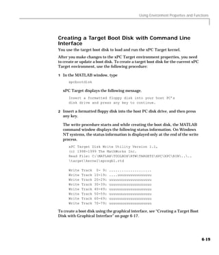Using Environment Properties and Functions
6-19
Creating a Target Boot Disk with Command Line
Interface
You use the target boot disk to load and run the xPC Target kernel.
After you make changes to the xPC Target environment properties, you need
to create or update a boot disk. To create a target boot disk for the current xPC
Target environment, use the following procedure:
1 In the MATLAB window, type
xpcbootdisk
xPC Target displays the following message.
Insert a formatted floppy disk into your host PC’s
disk drive and press any key to continue.
2 Insert a formatted floppy disk into the host PC disk drive, and then press
any key.
The write procedure starts and while creating the boot disk, the MATLAB
command window displays the following status information. On Windows
NT systems, the status information is displayed only at the end of the write
process.
xPC Target Disk Write Utility Version 1.1,
(c) 1998-1999 The MathWorks Inc.
Read File: C:MATLABTOOLBOXRTWTARGETSXPCXPCBIN....
targetkernelxpcsgb1.rtd
Write Track 0- 9: ....................
Write Track 10-19: ....uuuuuuuuuuuuuuuu
Write Track 20-29: uuuuuuuuuuuuuuuuuuuu
Write Track 30-39: uuuuuuuuuuuuuuuuuuuu
Write Track 40-49: uuuuuuuuuuuuuuuuuuuu
Write Track 50-59: uuuuuuuuuuuuuuuuuuuu
Write Track 60-69: uuuuuuuuuuuuuuuuuuuu
Write Track 70-79: uuuuuuuuuuuuuuuuuuuu
To create a boot disk using the graphical interface, see “Creating a Target Boot
Disk with Graphical Interface” on page 6-17.
 
