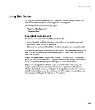 Using This Guide
xvii
Using This Guide
To help you effectively read and use this guide, this section provides a brief
description of the chapters and a suggested reading path.
This section includes the following topics:
• “Expected Background”
• “Organization”
Expected Background
Users who read this book should be familiar with:
• Using Simulink and Stateflow to create models as block diagrams, and
simulating those models in Simulink
• The concepts and use of Real-Time Workshop to generate executable code.
When using Real-Time Workshop and xPC Target you do not need to program
in C or other low-level programming languages to create, test, and deploy
real-time systems.
If you are a new user - Begin with Chapter 1, “Introduction”. This chapter
gives you an overview of the xPC Target features and xPC Target environment.
Next, read and try the examples in Chapter 3, “Basic Procedures”.
If you are an experienced user - After you are familiar with using xPC
Target, read or browse Chapter 6, “Environment Reference”, Chapter 7,
“Target Object Reference”, and Chapter 8, “Scope Object Reference” for more
detailed information about the commands in xPC Target. Next, read and try
the examples in Chapter 4, “Advanced Procedures”.
 