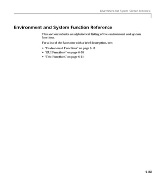 Environment and System Function Reference
6-23
Environment and System Function Reference
This section includes an alphabetical listing of the environment and system
functions.
For a list of the functions with a brief description, see:
• “Environment Functions” on page 6-11
• “GUI Functions” on page 6-20
• “Test Functions” on page 6-21
 