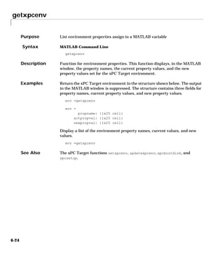 getxpcenv
6-24
6getxpcenv
Purpose List environment properties assign to a MATLAB variable
Syntax MATLAB Command Line
getxpcenv
Description Function for environment properties. This function displays, in the MATLAB
window, the property names, the current property values, and the new
property values set for the xPC Target environment.
Examples Return the xPC Target environment in the structure shown below. The output
in the MATLAB window is suppressed. The structure contains three fields for
property names, current property values, and new property values.
env =getxpcenv
env =
propname: {1x25 cell}
actpropval: {1x25 cell}
newpropval: {1x25 cell}
Display a list of the environment property names, current values, and new
values.
env =getxpcenv
See Also The xPC Target functions setxpcenv, updatexpcenv, xpcbootdisk, and
xpcsetup.
 