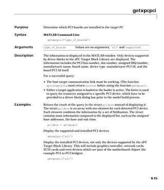 getxpcpci
6-25
6getxpcpci
Purpose Determine which PCI boards are installed in the target PC
Syntax MATLAB Command Line
getxpcpci(’type_of_boards’)
Arguments
Description The information is displayed in the MATLAB window. Only devices supported
by driver blocks in the xPC Target Block Library are displayed. The
information includes the PCI bus number, slot number, assigned IRQ number,
manufacturer name, board name, device type, manufacturer PCI Id, and the
board PCI Id itself.
For a successful query:
• The host-target communication link must be working. (The function
xpctargetping must return success before using the function getxpcpci.
• Either a target application is loaded or the loader is active. The latter is used
to query for resources assigned to a specific PCI device, which have to be
provided to a driver block dialog box prior to the model build process.
Examples Return the result of the query in the struct pcidevs instead of displaying it.
The struct pcidevs is an array with one element for each detected PCI device.
Each element combines the information by a set of fieldnames. The struct
contains more information compared to the displayed list, such as the assigned
base addresses, the base and sub class.
pcidevs = getxpcpci
Display the supported and installed PCI devices.
getxpcpci(’all’)
Display the installed PCI devices, not only the devices supported by the xPC
Target Block Library. This will include graphics controller, network cards,
SCSI cards and even devices which are part of the motherboard chipset (for
example PCI-to-PCI bridges).
getxpcpci(’all’)
type_of_boards Values are no arguments, ’all’ and ’supported’.
 