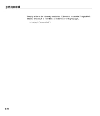 getxpcpci
6-26
Display a list of the currently supported PCI devices in the xPC Target block
library. The result is stored in a struct instead of displaying it.
getxpcpci(’supported’)
 