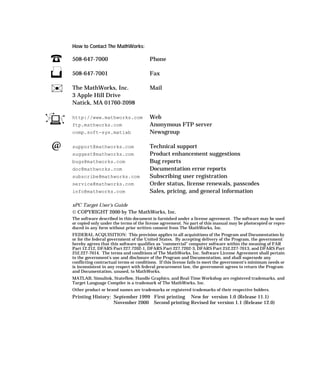 How to Contact The MathWorks:
508-647-7000 Phone
508-647-7001 Fax
The MathWorks, Inc. Mail
3 Apple Hill Drive
Natick, MA 01760-2098
http://www.mathworks.com Web
ftp.mathworks.com Anonymous FTP server
comp.soft-sys.matlab Newsgroup
support@mathworks.com Technical support
suggest@mathworks.com Product enhancement suggestions
bugs@mathworks.com Bug reports
doc@mathworks.com Documentation error reports
subscribe@mathworks.com Subscribing user registration
service@mathworks.com Order status, license renewals, passcodes
info@mathworks.com Sales, pricing, and general information
xPC Target User’s Guide
© COPYRIGHT 2000 by The MathWorks, Inc.
The software described in this document is furnished under a license agreement. The software may be used
or copied only under the terms of the license agreement. No part of this manual may be photocopied or repro-
duced in any form without prior written consent from The MathWorks, Inc.
FEDERAL ACQUISITION: This provision applies to all acquisitions of the Program and Documentation by
or for the federal government of the United States. By accepting delivery of the Program, the government
hereby agrees that this software qualifies as "commercial" computer software within the meaning of FAR
Part 12.212, DFARS Part 227.7202-1, DFARS Part 227.7202-3, DFARS Part 252.227-7013, and DFARS Part
252.227-7014. The terms and conditions of The MathWorks, Inc. Software License Agreement shall pertain
to the government’s use and disclosure of the Program and Documentation, and shall supersede any
conflicting contractual terms or conditions. If this license fails to meet the government’s minimum needs or
is inconsistent in any respect with federal procurement law, the government agrees to return the Program
and Documentation, unused, to MathWorks.
MATLAB, Simulink, Stateflow, Handle Graphics, and Real-Time Workshop are registered trademarks, and
Target Language Compiler is a trademark of The MathWorks, Inc.
Other product or brand names are trademarks or registered trademarks of their respective holders.
Printing History: September 1999 First printing New for version 1.0 (Release 11.1)
November 2000 Second printing Revised for version 1.1 (Release 12.0)
 