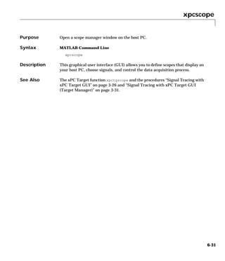 xpcscope
6-31
6xpcscope
Purpose Open a scope manager window on the host PC.
Syntax MATLAB Command Line
xpcscope
Description This graphical user interface (GUI) allows you to define scopes that display on
your host PC, choose signals, and control the data acquisition process.
See Also The xPC Target function xpctgscope and the procedures “Signal Tracing with
xPC Target GUI” on page 3-26 and “Signal Tracing with xPC Target GUI
(Target Manager)” on page 3-31.
 