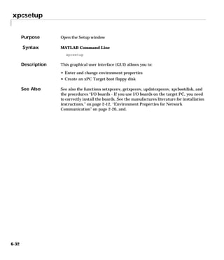 xpcsetup
6-32
6xpcsetup
Purpose Open the Setup window
Syntax MATLAB Command Line
xpcsetup
Description This graphical user interface (GUI) allows you to:
• Enter and change environment properties
• Create an xPC Target boot floppy disk
See Also See also the functions setxpcenv, getxpcenv, updatexpcenv, xpcbootdisk, and
the procedures “I/O boards - If you use I/O boards on the target PC, you need
to correctly install the boards. See the manufactures literature for installation
instructions.” on page 2-12, “Environment Properties for Network
Communication” on page 2-20, and.
 