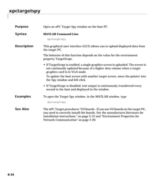 xpctargetspy
6-34
6xpctargetspy
Purpose Open an xPC Target Spy window on the host PC
Syntax MATLAB Command Line
xpctargetspy
Description This graphical user interface (GUI) allows you to upload displayed data from
the target PC.
The behavior of this function depends on the value for the environment
property TargetScope.
• If TargetScope is enabled, a single graphics screen is uploaded. The screen is
not continually updated because of a higher data volume when a target
graphics card is in VGA mode.
To update the host screen with another target screen, move the pointer into
the Spy window and left-click.
• If TargetScope is disabled, text output is continuously transferred every
second to the host and displayed in the window.
Examples To open the Target Spy window, in the MATLAB window, type
xpctargetspy
See Also The xPC Target procedures “I/O boards - If you use I/O boards on the target PC,
you need to correctly install the boards. See the manufactures literature for
installation instructions.” on page 2-12 and “Environment Properties for
Network Communication” on page 2-20.
 