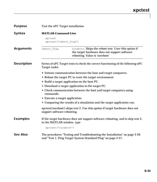 xpctest
6-35
6xpctest
Purpose Test the xPC Target installation
Syntax MATLAB Command Line
xpctest
xpctest(’reboot_flag’)
Arguments
Description Series of xPC Target tests to check the correct functioning of the following xPC
Target tasks:
• Initiate communication between the host and target computers.
• Reboot the target PC to reset the target environment.
• Build a target application on the host PC.
• Download a target application to the target PC.
• Check communication between the host and target computers using
commands.
• Execute a target application.
• Comparing the results of a simulation and the target application run.
xpctest(’noreboot’) skips test 2. Use this option if target hardware does not
support software rebooting.
Examples If the target hardware does not support software rebooting, and to skip test 2,
in the MATLAB window, type
xpctest(’noreboot’)
See Also The procedures “Testing and Troubleshooting the Installation” on page 2-26
and “Test 1, Ping Target System Standard Ping” on page 2-27.
reboot_flag noreboot. Skips the reboot test. User this option if
the target hardware does not support software
rebooting. Value is 'noreboot'
 