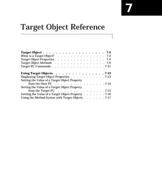 7
Target Object Reference
Target Object . . . . . . . . . . . . . . . . . . . 7-3
What is a Target Object? . . . . . . . . . . . . . . . 7-3
Target Object Properties . . . . . . . . . . . . . . . . 7-4
Target Object Methods . . . . . . . . . . . . . . . . 7-9
Target PC Commands . . . . . . . . . . . . . . . . . 7-11
Using Target Objects . . . . . . . . . . . . . . . 7-13
Displaying Target Object Properties . . . . . . . . . . . 7-13
Setting the Value of a Target Object Property
from the Host PC . . . . . . . . . . . . . . . . 7-14
Setting the Value of a Target Object Property
from the Target PC . . . . . . . . . . . . . . . 7-15
Getting the Value of a Target Object Property . . . . . . . 7-16
Using the Method Syntax with Target Objects . . . . . . . 7-17
 