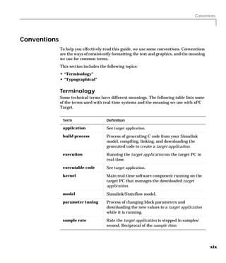 Conventions
xix
Conventions
To help you effectively read this guide, we use some conventions. Conventions
are the ways of consistently formatting the text and graphics, and the meaning
we use for common terms.
This section includes the following topics:
• “Terminology”
• “Typographical”
Terminology
Some technical terms have different meanings. The following table lists some
of the terms used with real-time systems and the meaning we use with xPC
Target.
Term Definition
application See target application.
build process Process of generating C code from your Simulink
model, compiling, linking, and downloading the
generated code to create a target application.
execution Running the target application on the target PC in
real-time.
executable code See target application.
kernel Main real-time software component running on the
target PC that manages the downloaded target
application.
model Simulink/Stateflow model.
parameter tuning Process of changing block parameters and
downloading the new values to a target application
while it is running.
sample rate Rate the target application is stepped in samples/
second. Reciprocal of the sample time.
 