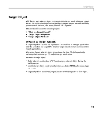 Target Object
7-3
Target Object
xPC Target uses a target object to represent the target application and target
kernel. An understanding of the target object properties and methods will help
you to control and test your application on the target PC.
This section includes the following topics:
• “What is a Target Object?”
• “Target Object Properties”
• “Target Object Methods”
What is a Target Object?
A target object on the host PC represents the interface to a target application
and the kernel on the target PC. You use target objects to run and control the
target application.
When you change a target object property on the host PC, information is
exchanged with the target PC and the target application.
To create a target object:
• Build a target application. xPC Target creates a target object during the
build process.
• Use the target object constructor function xpc. In the MATLAB window, type
tg = xpc.
A target object has associated properties and methods specific to that object.
 