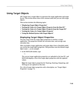 Using Target Objects
7-13
Using Target Objects
xPC Target uses a target object to represent the target application and target
kernel. This section shows some of the common tasks that you use with target
objects.
This section includes the following topics:
• “Displaying Target Object Properties”
• “Setting the Value of a Target Object Property from the Host PC”
• “Setting the Value of a Target Object Property from the Target PC”
• “Getting the Value of a Target Object Property”
• “Using the Method Syntax with Target Objects”
Displaying Target Object Properties
You may want to list the target object properties to monitor a target
application. The properties include the execution time, and average task
execution time.
After you build a target application and target object from a Simulink model,
you can list the target object properties. This procedure uses the default target
object name tg as an example:
1 In the MATLAB window, type
tg
The current target application properties are uploaded to the host PC, and
MATLAB displays a list of the target object properties with the updated
values.
Note the target objects properties for TimeLog, StateLog, OutputLog, and
TETLog are not updated at this time.
For a list of target object properties with a description, see “Target Object
Properties” on page 7-4.
 