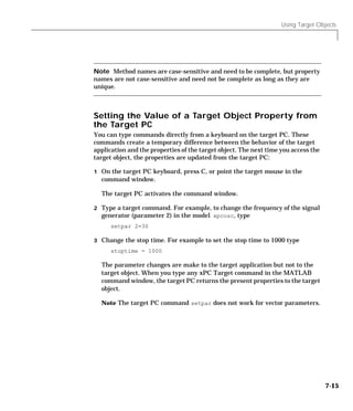 Using Target Objects
7-15
Note Method names are case-sensitive and need to be complete, but property
names are not case-sensitive and need not be complete as long as they are
unique.
Setting the Value of a Target Object Property from
the Target PC
You can type commands directly from a keyboard on the target PC. These
commands create a temporary difference between the behavior of the target
application and the properties of the target object. The next time you access the
target object, the properties are updated from the target PC:
1 On the target PC keyboard, press C, or point the target mouse in the
command window.
The target PC activates the command window.
2 Type a target command. For example, to change the frequency of the signal
generator (parameter 2) in the model xpcosc, type
setpar 2=30
3 Change the stop time. For example to set the stop time to 1000 type
stoptime = 1000
The parameter changes are make to the target application but not to the
target object. When you type any xPC Target command in the MATLAB
command window, the target PC returns the present properties to the target
object.
Note The target PC command setpar does not work for vector parameters.
 
