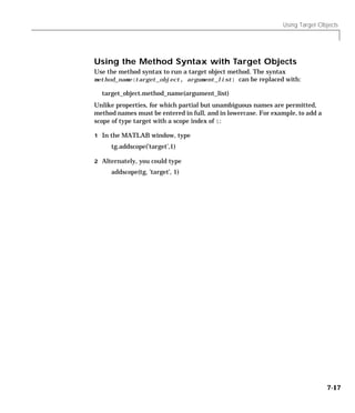 Using Target Objects
7-17
Using the Method Syntax with Target Objects
Use the method syntax to run a target object method. The syntax
method_name(target_object, argument_list) can be replaced with:
target_object.method_name(argument_list)
Unlike properties, for which partial but unambiguous names are permitted,
method names must be entered in full, and in lowercase. For example, to add a
scope of type target with a scope index of 1:
1 In the MATLAB window, type
tg.addscope(’target’,1)
2 Alternately, you could type
addscope(tg, ’target’, 1)
 