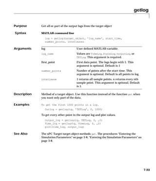 getlog
7-23
7getlog
Purpose Get all or part of the output logs from the target object
Syntax MATLAB command line
log = getlog(target_object, ’log_name’, start_time,
number_points, interleave)
Arguments
Description Method of a target object. Use this function instead of the function get when
you want only part of the data.
Examples To get the first 1000 points in a log.
Outlog = getlog(tg, ’TETLog’, 0, 1000)
To get every other point in the output log and plot values.
Output_log = getlog(tg, TETLog, 0, ,2)
Time_log = getlog(tg, TimeLog, 0, ,2)
plot(time_log, output_log)
See Also The xPC Target target object methods get. The procedures “Entering the
Simulation Parameters” on page 3-8, “Entering the Simulation Parameters” on
page 3-8.
log User defined MATLAB variable.
log_name Values are TimeLog, StateLog, OutputLog, or
TETLog. This argument is required.
first_point First data point. The logs begin with 1. This
argument is optional. Default is 1
number_points Number of points after the start time. This
argument is optional. Default is all points in log.
interleave 1 returns all sample points. n returns every nth
sample point. This argument is optional, Default
is 1.
 
