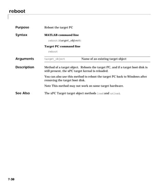 reboot
7-30
7reboot
Purpose Reboot the target PC
Syntax MATLAB command line
reboot(target_object)
Target PC command line
reboot
Arguments
Description Method of a target object. Reboots the target PC, and if a target boot disk is
still present, the xPC target kernal is reloaded.
You can also use this method to reboot the target PC back to Windows after
removing the target boot disk.
Note This method may not work on some target hardware.
See Also The xPC Target target object methods load and unload.
target_object Name of an existing target object
 