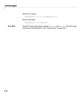 remscope
7-32
Remove two scopes.
remscope(tg,[1 2]) or tg.remscope([1,2])
Remove all scopes.
remscope(tg) or tg.remscope
See Also The xPC Target target object methods addscope and getscope. The xPC target
M-file demo scripts listed in “xPC Target Demos” on page 6-21.
 