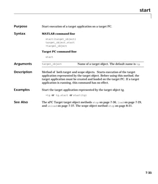 start
7-35
7start
Purpose Start execution of a target application on a target PC.
Syntax MATLAB command line
start(target_object)
target_object.start
+target_object
Target PC command line
start
Arguments
Description Method of both target and scope objects. Starts execution of the target
application represented by the target object. Before using this method, the
target application must be created and loaded on the target PC. If a target
application is running, this command has no effect.
Examples Start the target application represented by the target object tg.
+tg or tg.start or start(tg)
See Also The xPC Target target object methods stop on page 7-36, load on page 7-29,
and unload on page 7-37. The scope object method stop on page 8-21.
target_object Name of a target object. The default name is tg.
 