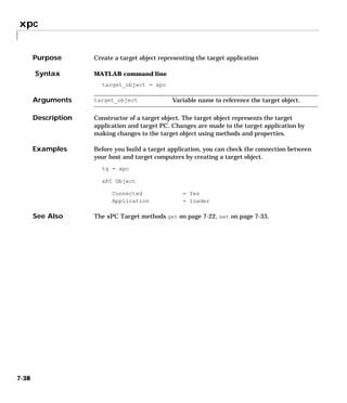 xpc
7-38
7xpc
Purpose Create a target object representing the target application
Syntax MATLAB command line
target_object = xpc
Arguments
Description Constructor of a target object. The target object represents the target
application and target PC. Changes are made to the target application by
making changes to the target object using methods and properties.
Examples Before you build a target application, you can check the connection between
your host and target computers by creating a target object.
tg = xpc
xPC Object
Connected = Yes
Application = loader
See Also The xPC Target methods get on page 7-22, set on page 7-33.
target_object Variable name to reference the target object.
 