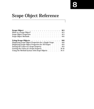 8
Scope Object Reference
Scope Object . . . . . . . . . . . . . . . . . . . 8-3
What is a Scope Object? . . . . . . . . . . . . . . . . 8-3
Scope Object Properties . . . . . . . . . . . . . . . . 8-3
Scope Object Methods . . . . . . . . . . . . . . . . . 8-6
Using Scope Objects . . . . . . . . . . . . . . . . 8-8
Displaying Scope Object Properties for a Single Scope . . . . 8-8
Displaying Scope Object Properties for All Scopes . . . . . 8-9
Setting the Value of a Scope Property . . . . . . . . . . 8-9
Getting the Value of a Scope Property . . . . . . . . . . 8-10
Using the Method Syntax with Scope Objects . . . . . . . 8-11
 