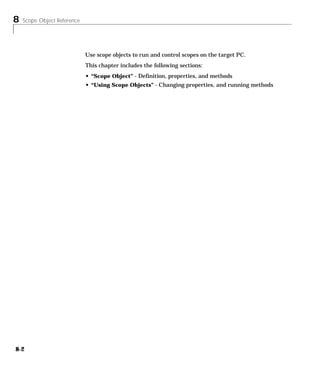 8 Scope Object Reference
8-2
Use scope objects to run and control scopes on the target PC.
This chapter includes the following sections:
• “Scope Object” - Definition, properties, and methods
• “Using Scope Objects” - Changing properties, and running methods
 