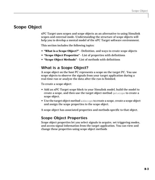 Scope Object
8-3
Scope Object
xPC Target uses scopes and scope objects as an alternative to using Simulink
scopes and external mode. Understanding the structure of scope objects will
help you to develop a mental model of the xPC Target software environment.
This section includes the following topics:
• “What is a Scope Object?” - Definition, and ways to create scope objects
• “Scope Object Properties” - List of properties with definitions
• “Scope Object Methods” - List of methods with definitions
What is a Scope Object?
A scope object on the host PC represents a scope on the target PC. You use
scope objects to observe the signals from your target application during a
real-time run or analyze the data after the run is finished.
To create a scope object:
• Add an xPC Target scope block to your Simulink model, build the model to
create a scope, and then use the target object method getscope to create a
scope object.
• Use the target object method addscope to create a scope, create a scope object
and assign the scope properties to the scope object.
A scope object has associated properties and methods specific to that object.
Scope Object Properties
Scope object properties let you select signals to acquire, set triggering modes,
and access signal information from the target application. You can view and
change these properties using scope object methods
 
