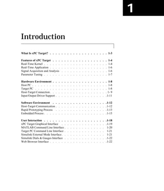 1
Introduction
What Is xPC Target? . . . . . . . . . . . . . . . . . . . . 1-3
Features of xPC Target . . . . . . . . . . . . . . . . . . . 1-4
Real-Time Kernel . . . . . . . . . . . . . . . . . . . . . . 1-4
Real-Time Application . . . . . . . . . . . . . . . . . . . . 1-6
Signal Acquisition and Analysis . . . . . . . . . . . . . . . . 1-6
Parameter Tuning . . . . . . . . . . . . . . . . . . . . . . 1-7
Hardware Environment . . . . . . . . . . . . . . . . . . . 1-8
Host PC . . . . . . . . . . . . . . . . . . . . . . . . . . 1-8
Target PC . . . . . . . . . . . . . . . . . . . . . . . . . 1-8
Host-Target Connection. . . . . . . . . . . . . . . . . . . . 1- 9
Input/Output Driver Support . . . . . . . . . . . . . . . . . .1-11
Software Environment . . . . . . . . . . . . . . . . . . .1-12
Host-Target Communication . . . . . . . . . . . . . . . . . .1-12
Rapid Prototyping Process . . . . . . . . . . . . . . . . . .1-13
Embedded Process . . . . . . . . . . . . . . . . . . . . . .1-15
User Interaction . . . . . . . . . . . . . . . . . . . . . .1-18
xPC Target Graphical Interface . . . . . . . . . . . . . . . .1-19
MATLAB Command Line Interface . . . . . . . . . . . . . . 1-20
Target PC Command Line Interface . . . . . . . . . . . . . . 1-21
Simulink External Mode Interface. . . . . . . . . . . . . . . 1-21
Simulink Dials & Gauges Interface . . . . . . . . . . . . . . .1-22
Web Browser Interface . . . . . . . . . . . . . . . . . . . .1-22
 