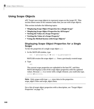 8 Scope Object Reference
8-8
Using Scope Objects
xPC Target uses scope objects to represent scopes on the target PC. This
section shows some of the common tasks that you use with scope objects.
This section includes the following topics:
• “Displaying Scope Object Properties for a Single Scope”
• “Displaying Scope Object Properties for All Scopes”
• “Setting the Value of a Scope Property”
• “Getting the Value of a Scope Property”
• “Using the Method Syntax with Scope Objects”
Displaying Scope Object Properties for a Single
Scope
To list the properties of a single scope object sc1:
1 In the MATLAB window, type
sc1 = getscope(tg,1) or sc1 = tg.getscopes(1)
MATLAB creates the scope object sc1 from a previously created scope.
2 Type
sc1
The current scope properties are uploaded to the host PC, and then
MATLAB displays a list of the scope object properties with the updated
values. Because sc1 is a vector with a single element, you could also type,
sc1(1) or sc1([1]).
Note Only scopes with type host store data in the properties
scope_object.Time and scope_object.Data.
For a list of target object properties with a description, see “Target Object
Properties” on page 7-4.
 