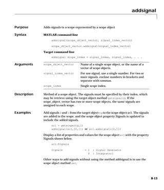 addsignal
8-13
8addsignal
Purpose Adds signals to a scope represented by a scope object
Syntax MATLAB command line
addsignal(scope_object_vector, signal_index_vector)
scope_object_vector.addsignal(signal_index_vector)
Target command line
addsignal scope_index = signal_index, signal_index, . . .
Arguments
Description Method of a scope object. The signals must be specified by their index, which
may be retrieve using the target object method getsignalid. If the
scope_object_vector has two or more scope objects, the same signals are
assigned to each scope.
Examples Add signals 0 and 1 from the target object tg to the scope object sc1. The signals
are added to the scope, and the scope object property Signals is updated to
include the added signals.
sc1 = getscope(tg,1)
addsignal(sc1,[0,1]) or sc1.addsignal([0,1])
Display a list of properties and values for the scope object sc1 with the property
Signals shown below.
sc1.Signals
Signals = 1 : Signal Generator
0 : Integrator1
Other ways to add signals without using the method addsignal is to use the
scope object method set.
scope_object_vector Name of a single scope object, or the name of a
vector of scope objects.
signal_index_vector For one signal, use a single number. For two or
more signals, enclose numbers in brackets and
separate with commas.
scope_index Single scope index.
 