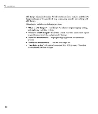 1 Introduction
1-2
xPC Target has many features. An introduction to these features and the xPC
Target software environment will help you develop a model for working with
xPC Target.
This chapter includes the following sections:
• “What Is xPC Target?” - Host-target PC solution for prototyping, testing,
and deploying real-time systems
• “Features of xPC Target” - Real-time kernel, real-time application, signal
acquisition and analysis, and parameter tuning
• “Software Environment” - Rapid prototyping process and embedded
process
• “Hardware Environment” - Host PC and target PC
• “User Interaction” - Graphical, command line, Web browser, Simulink
external mode, Dials & Gauges
 