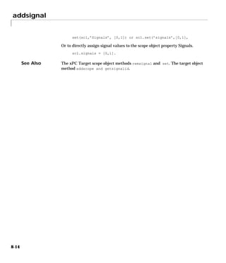 addsignal
8-14
set(sc1,’Signals’, [0,1]) or sc1.set(’signals’,[0,1],
Or to directly assign signal values to the scope object property Signals.
sc1.signals = [0,1].
See Also The xPC Target scope object methods remsignal and set. The target object
method addscope and getsignalid.
 