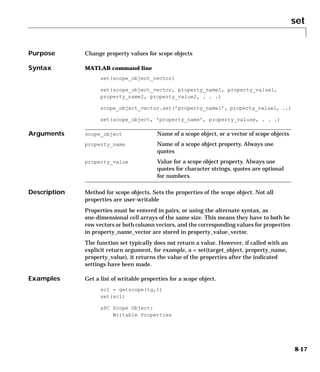 set
8-17
8set
Purpose Change property values for scope objects
Syntax MATLAB command line
set(scope_object_vector)
set(scope_object_vector, property_name1, property_value1,
property_name2, property_value2, . . .)
scope_object_vector.set(’property_name1’, property_value1, ..)
set(scope_object, ’property_name’, property_valuse, . . .)
Arguments
Description Method for scope objects. Sets the properties of the scope object. Not all
properties are user-writable
Properties must be entered in pairs, or using the alternate syntax, as
one-dimensional cell arrays of the same size. This means they have to both be
row vectors or both column vectors, and the corresponding values for properties
in property_name_vector are stored in property_value_vector.
The function set typically does not return a value. However, if called with an
explicit return argument, for example, a = set(target_object, property_name,
property_value), it returns the value of the properties after the indicated
settings have been made.
Examples Get a list of writable properties for a scope object.
sc1 = getscope(tg,1)
set(sc1)
xPC Scope Object:
Writable Properties
scope_object Name of a scope object, or a vector of scope objects
property_name Name of a scope object property. Always use
quotes
property_value Value for a scope object property. Always use
quotes for character strings, quotes are optional
for numbers.
 