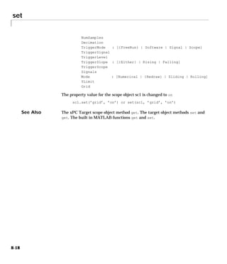 set
8-18
NumSamples
Decimation
TriggerMode : [{FreeRun} | Software | Signal | Scope]
TriggerSignal
TriggerLevel
TriggerSlope : [{Either} | Rising | Falling]
TriggerScope
Signals
Mode : [Numerical | {Redraw} | Sliding | Rolling]
YLimit
Grid
The property value for the scope object sc1 is changed to on
sc1.set(’grid’, ’on’) or set(sc1, ’grid’, ’on’)
See Also The xPC Target scope object method get. The target object methods set and
get. The built in MATLAB functions get and set.
 