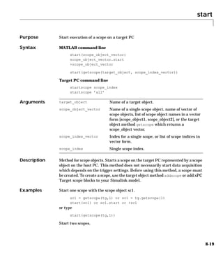 start
8-19
8start
Purpose Start execution of a scope on a target PC
Syntax MATLAB command line
start(scope_object_vector)
scope_object_vector.start
+scope_object_vector
start(getscope(target_object, scope_index_vector))
Target PC command line
startscope scope_index
startscope ’all’
Arguments
Description Method for scope objects. Starts a scope on the target PC represented by a scope
object on the host PC. This method does not necessarily start data acquisition
which depends on the trigger settings. Before using this method, a scope must
be created. To create a scope, use the target object method addscope or add xPC
Target scope blocks to your Simulink model.
Examples Start one scope with the scope object sc1.
sc1 = getscope(tg,1) or sc1 = tg.getscope(1)
start(sc1) or sc1.start or +sc1
or type
start(getscope(tg,1))
Start two scopes.
target_object Name of a target object.
scope_object_vector Name of a single scope object, name of vector of
scope objects, list of scope object names in a vector
form [scope_object1, scope_object2], or the target
object method getscope which returns a
scope_object vector.
scope_index_vector Index for a single scope, or list of scope indices in
vector form.
scope_index Single scope index.
 
