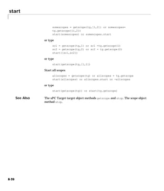 start
8-20
somescopes = getscope(tg,[1,2]) or somescopes=
tg.getscope([1,2])
start(somescopes) or somescopes.start
or type
sc1 = getscope(tg,1) or sc1 =tg.getscope(1)
sc2 = getscope(tg,2) or sc2 = tg.getscope(2)
start([sc1,sc2])
or type
start(getscope(tg,[1,2])
Start all scopes
allscopes = getscope(tg) or allscopes = tg.getscope
start(allscopes) or allscopes.start or +allscopes
or type
start(getscope(tg)) or start(tg.getscope)
See Also The xPC Target target object methods getscope and stop. The scope object
method stop.
 
