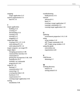 Index
I-5
stopping
target application 3-17
system requirements 2-3
host PC 2-3
T
target application
building 3-13
creating 3-7
downloading 3-13
running 3-16
starting 3-17
stopping 3-17
target boot disk
creating 2-23, 5-17, 5-19
with desktop PC 1-9
with industrial PC 1-9
target computer, see target PC
target object
changing parameters 3-38
command line interface 6-3
commands 6-3
getting list of properties 3-36, 3-38
methods 6-9, 6-11
methods, see commands
properties 6-3, 6-4
target PC 1-8
booting 3-7
communication 1-12
connecting 1-9
creating boot disk 5-19
hardware 2-12
requirements 2-4
running target application 3-16
testing
installation 2-26
troubleshooting
build process 3-15
tutorial
advanced 4-1
basic 3-1
creating a target application 3-7
running a simulation 3-3
running target application 3-16
U
updating
environment properties 5-14, 5-16
using
setup window 5-12
xPC Target commands 5-20
xPC Target setup window 5-12
using this guide
conventions xix
organization xviii
V
valid license
obtaining 2-7
W
working directory
initial 2-11
setting initial 2-11
 